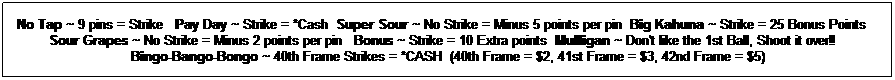 Text Box: No Tap ~ 9 pins = Strike   Pay Day ~ Strike = *Cash  Super Sour ~ No Strike = Minus 5 points per pin  Big Kahuna ~ Strike = 25 Bonus Points   
Sour Grapes ~ No Strike = Minus 2 points per pin  Bonus ~ Strike = 10 Extra points Mulligan ~ Don't like the 1st Ball, Shoot it over!!   
Bingo-Bango-Bongo ~ 40th Frame Strikes = *CASH  (40th Frame = $2, 41st Frame = $3, 42nd Frame = $5)
